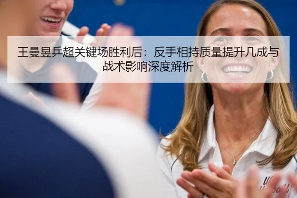王曼昱乒超关键场胜利后：反手相持质量提升几成与战术影响深度解析