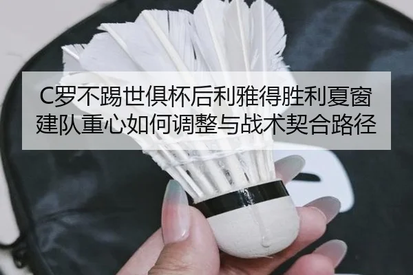 C罗不踢世俱杯后利雅得胜利夏窗建队重心如何调整与战术契合路径